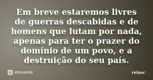 Em breve estaremos livres de guerras descabidas e de homens que lutam por nada, apenas para ter o prazer do domínio de um povo, e a destruição do seu país.... Frase de reisec.