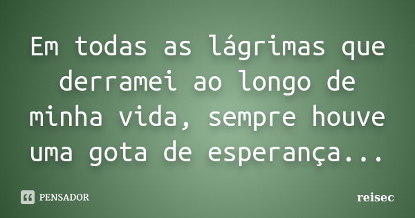 Em todas as lágrimas que derramei ao longo de minha vida, sempre houve uma gota de esperança...... Frase de reisec.