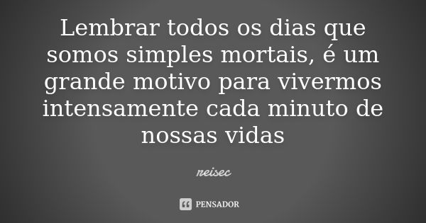 Lembrar todos os dias que somos simples mortais, é um grande motivo para vivermos intensamente cada minuto de nossas vidas... Frase de reisec.