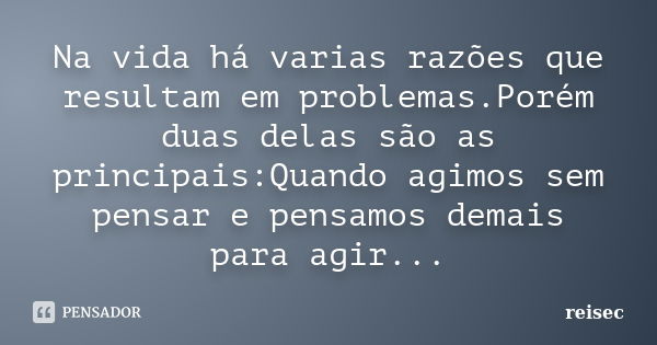 Na vida há varias razões que resultam em problemas.Porém duas delas são as principais:Quando agimos sem pensar e pensamos demais para agir...... Frase de reisec.