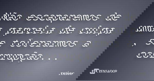 Não escaparemos de uma parcela de culpa , se tolerarmos a corrupção...... Frase de reisec.