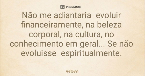 Não me adiantaria evoluir financeiramente, na beleza corporal, na cultura, no conhecimento em geral... Se não evoluisse espiritualmente.... Frase de reisec.