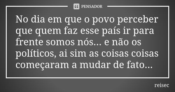 No dia em que o povo perceber que quem faz esse país ir para frente somos nós... e não os políticos, ai sim as coisas coisas começaram a mudar de fato...... Frase de reisec.