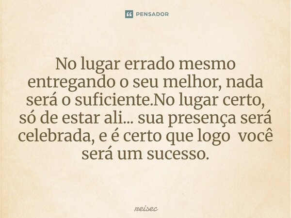⁠No lugar errado mesmo entregando o seu melhor, nada será o suficiente.No lugar certo, só de estar ali... sua presença será celebrada, e é certo que logo você s... Frase de reisec.