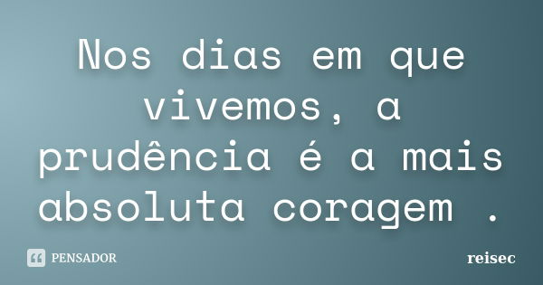 Nos dias em que vivemos, a prudência é a mais absoluta coragem .... Frase de reisec.