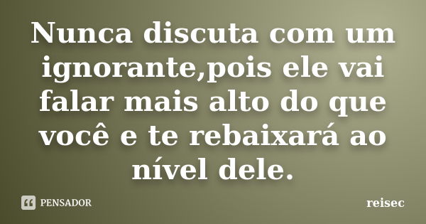 Nunca discuta com um ignorante,pois ele vai falar mais alto do que você e te rebaixará ao nível dele.... Frase de reisec.