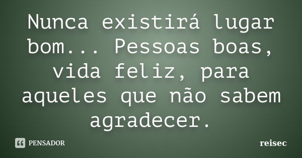 Nunca existirá lugar bom... Pessoas boas, vida feliz, para aqueles que não sabem agradecer.... Frase de reisec.