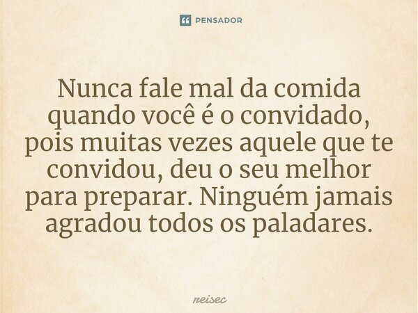 ⁠Nunca fale mal da comida quando você é o convidado, pois muitas vezes aquele que te convidou, deu o seu melhor para preparar. Ninguém jamais agradou todos os p... Frase de reisec.
