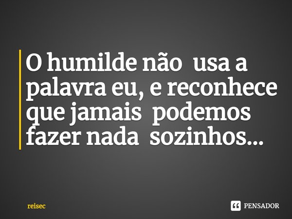⁠O humilde não usa a palavra eu, e reconhece que jamais podemos fazer nada sozinhos...... Frase de reisec.