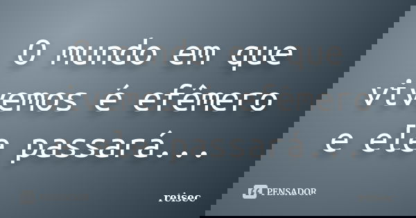 O mundo em que vivemos é efêmero e ele passará...... Frase de reisec.