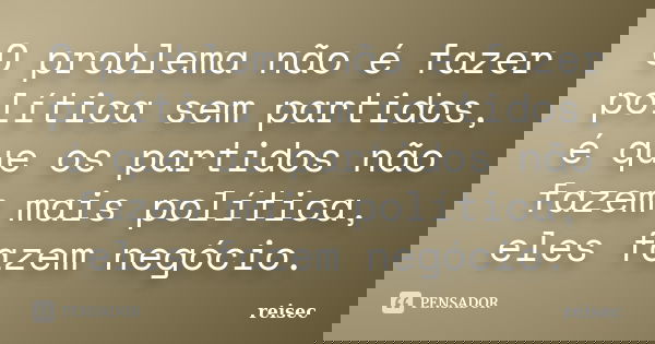 O problema não é fazer política sem partidos, é que os partidos não fazem mais política, eles fazem negócio.... Frase de reisec.