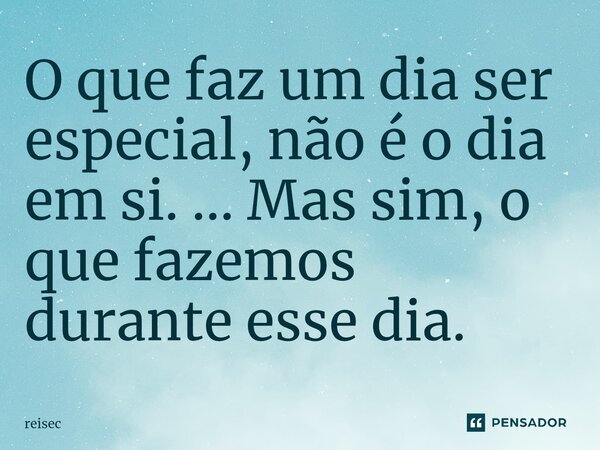 ⁠O que faz um dia ser especial, não é o dia em si. ... Mas sim, o que fazemos durante esse dia.... Frase de reisec.
