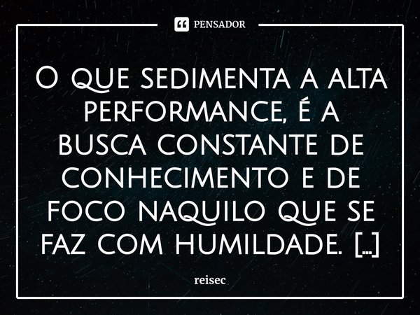 ⁠O que sedimenta a alta performance, é a busca constante de conhecimento e de foco naquilo que se faz com humildade. O tempo mostra quem são as verdadeiras pess... Frase de reisec.