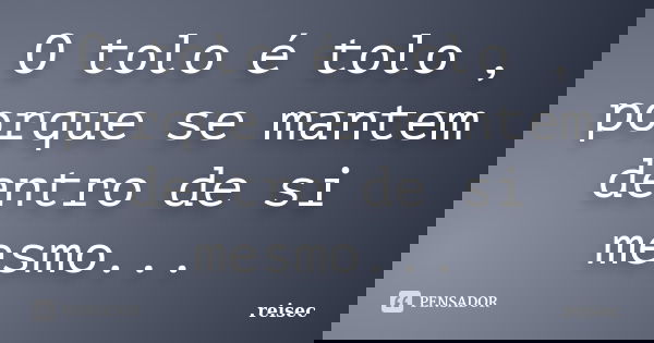 O tolo é tolo , porque se mantem dentro de si mesmo...... Frase de reisec.