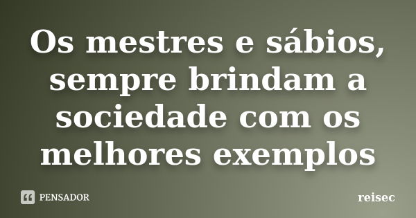 Os mestres e sábios, sempre brindam a sociedade com os melhores exemplos... Frase de reisec.