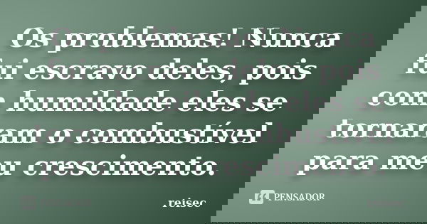 Os problemas! Nunca fui escravo deles, pois com humildade eles se tornaram o combustível para meu crescimento.... Frase de reisec.