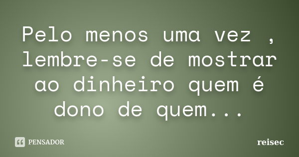 Pelo menos uma vez , lembre-se de mostrar ao dinheiro quem é dono de quem...... Frase de reisec.