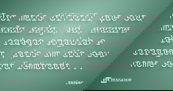 Por mais difícil que sua missão seja, vá, encare de cabeça erguida e coragem, pois um dia seu nome será lembrado...... Frase de Reisec.