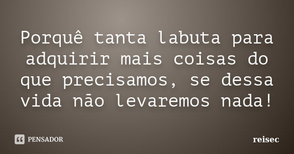 Porquê tanta labuta para adquirir mais coisas do que precisamos, se dessa vida não levaremos nada!... Frase de reisec.