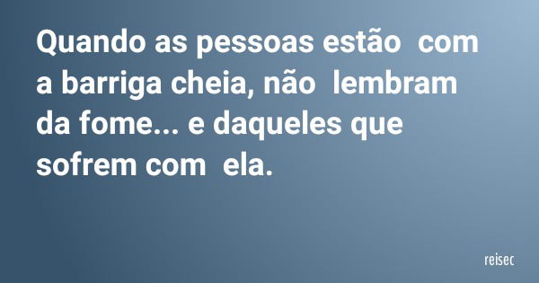 Quando as pessoas estão com a barriga cheia, não lembram da fome... e daqueles que sofrem com ela.... Frase de reisec.