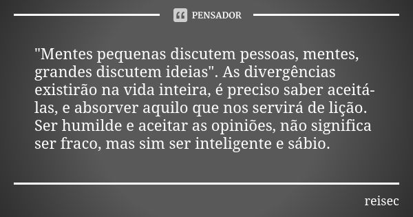 "Mentes pequenas discutem pessoas, mentes, grandes discutem ideias". As divergências existirão na vida inteira, é preciso saber aceitá-las, e absorver... Frase de reisec.