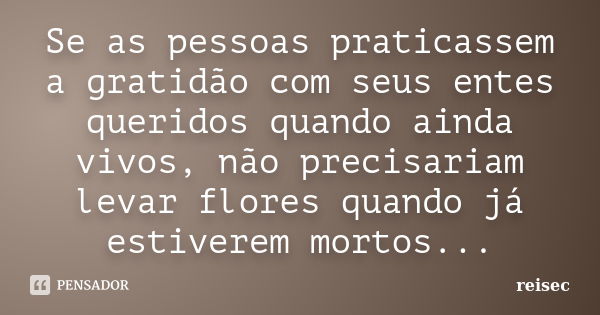 Se as pessoas praticassem a gratidão com seus entes queridos quando ainda vivos, não precisariam levar flores quando já estiverem mortos...... Frase de reisec.