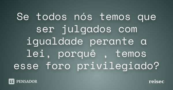 Se todos nós temos que ser julgados com igualdade perante a lei, porquê , temos esse foro privilegiado?... Frase de reisec.