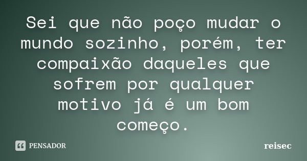 Sei que não poço mudar o mundo sozinho, porém, ter compaixão daqueles que sofrem por qualquer motivo já é um bom começo.... Frase de reisec.