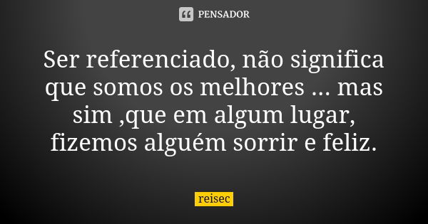 Ser referenciado, não significa que somos os melhores ... mas sim ,que em algum lugar, fizemos alguém sorrir e feliz.... Frase de reisec.