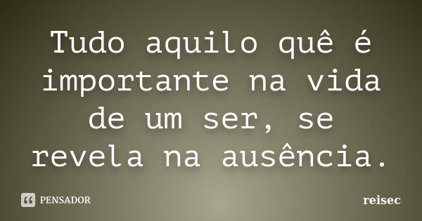 Tudo aquilo quê é importante na vida de um ser, se revela na ausência.... Frase de reisec.