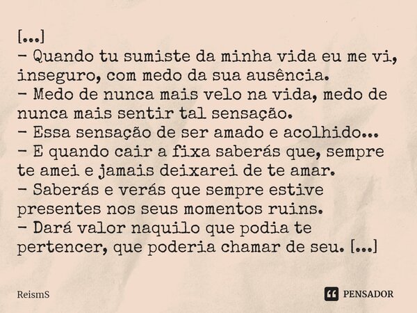 [...] - Quando tu sumiste da minha vida eu me vi, inseguro, com medo da sua ausência. - Medo de nunca mais velo na vida, medo de nunca mais sentir tal sensação.... Frase de ReismS.