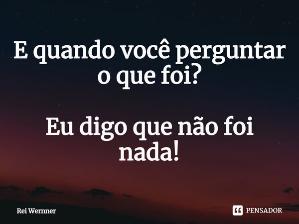 ⁠E quando você perguntar o que foi? Eu digo que não foi nada!... Frase de Rei Wernner.