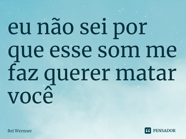⁠eu não sei por que esse som me faz querer matar você... Frase de Rei Wernner.