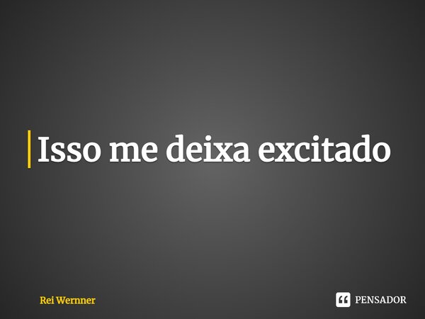 ⁠Isso me deixa excitado... Frase de Rei Wernner.