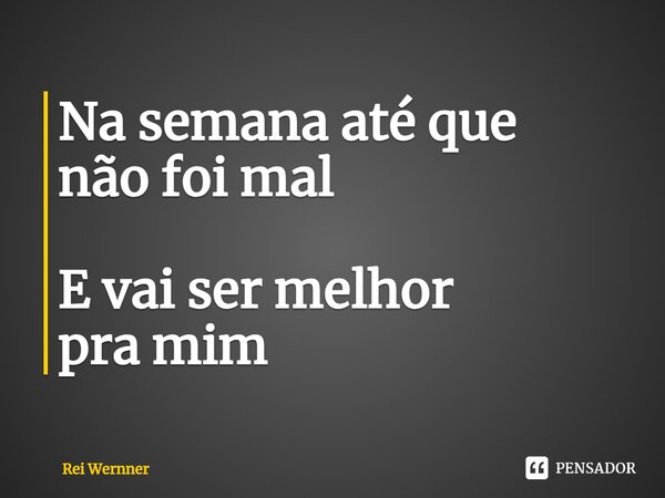 Na semana até que não foi mal E vai ser melhor pra mim... Frase de Rei Wernner.