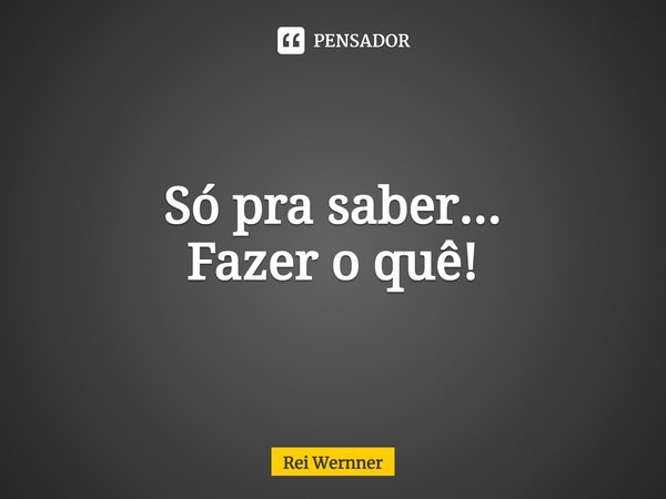 ⁠Só pra saber... Fazer o quê!... Frase de Rei Wernner.