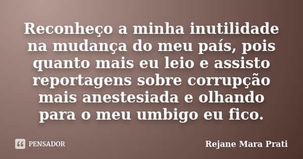 Reconheço a minha inutilidade na mudança do meu país, pois quanto mais eu leio e assisto reportagens sobre corrupção mais anestesiada e olhando para o meu umbig... Frase de Rejane Mara Prati.