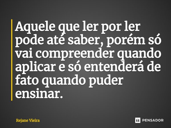 ⁠Aquele que ler por ler pode até saber, porém só vai compreender quando aplicar e só entenderá de fato quando puder ensinar.... Frase de Rejane Vieira.