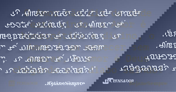 O Amor não diz de onde está vindo, o Amor é homeopático e divino, o Amor é um merecer sem querer, o amor é Deus chegando e o diabo saindo!... Frase de RejaneSempre.