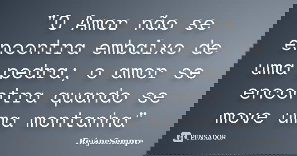 "O Amor não se encontra embaixo de uma pedra; o amor se encontra quando se move uma montanha"... Frase de RejaneSempre.