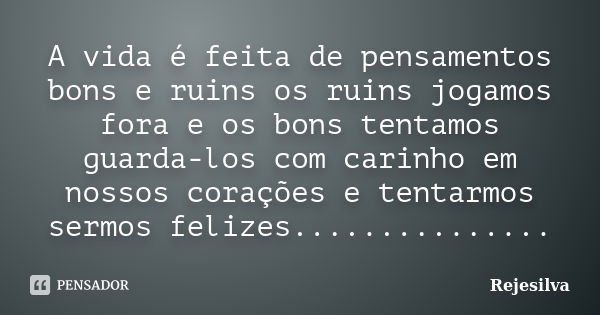 A vida é feita de pensamentos bons e ruins os ruins jogamos fora e os bons tentamos guarda-los com carinho em nossos corações e tentarmos sermos felizes........... Frase de Rejesilva.