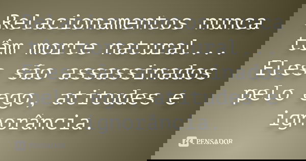 Relacionamentos nunca têm morte natural... Eles são assassinados pelo ego, atitudes e ignorância.... Frase de Desconheço.