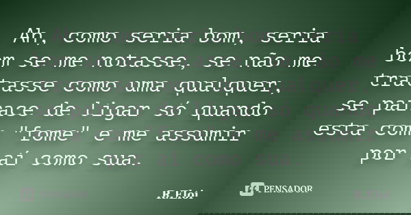 Ah, como seria bom, seria bom se me notasse, se não me tratasse como uma qualquer, se parace de ligar só quando esta com "fome" e me assumir por aí co... Frase de R.Eloi.