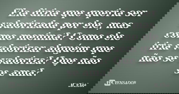 Ela dizia que queria ser valorizada por ele, mas como menina? Como ele iria valorizar alguém que não se valoriza? Que não se ama?... Frase de R.Eloi.