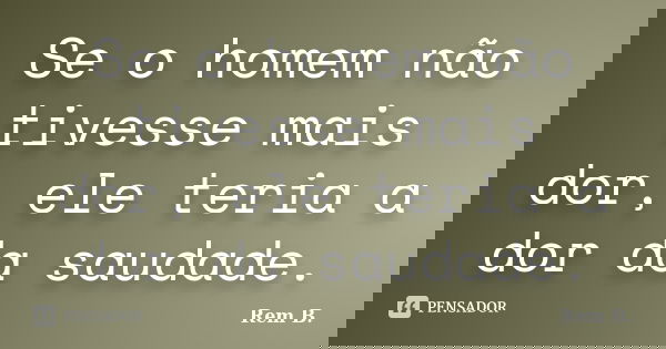 Se o homem não tivesse mais dor, ele teria a dor da saudade.... Frase de Rem B..