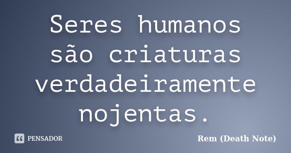 Seres humanos são criaturas verdadeiramente nojentas.... Frase de Rem (Death Note).