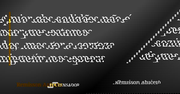 A pior das solidões não é pensar que estamos sozinhos, mas ter a certeza de que ninguém nos espera.... Frase de Remisson Aniceto.