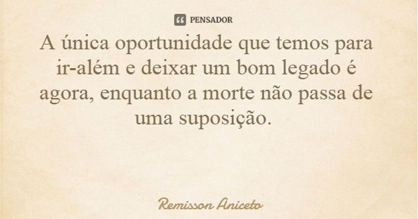 A única oportunidade que temos para ir-além e deixar um bom legado é agora, enquanto a morte não passa de uma suposição.... Frase de Remisson Aniceto.