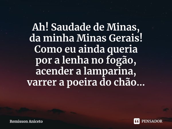 Ah! Saudade de Minas,
da minha Minas Gerais!
Como eu ainda queria
por a lenha no fogão,
acender a lamparina,
varrer a poeira do chão...... Frase de Remisson Aniceto.