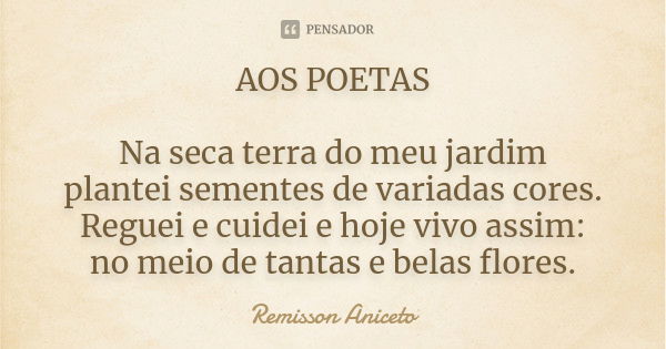 AOS POETAS Na seca terra do meu jardim plantei sementes de variadas cores. Reguei e cuidei e hoje vivo assim: no meio de tantas e belas flores.... Frase de Remisson Aniceto.